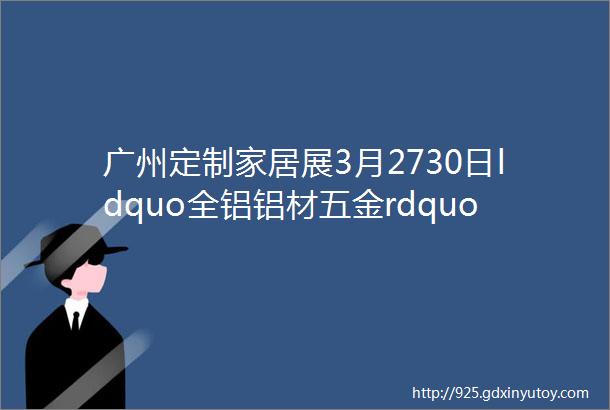 广州定制家居展3月2730日ldquo全铝铝材五金rdquo展商名单一览